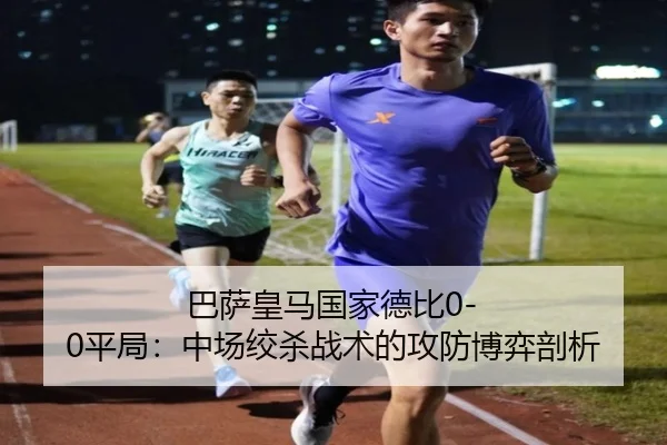 巴萨皇马国家德比0-0平局：中场绞杀战术的攻防博弈剖析